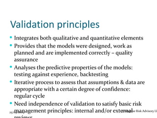 Validation principles
 Integrates both qualitative and quantitative elements
 Provides that the models were designed, work as
   planned and are implemented correctly – quality
   assurance
 Analyses the predictive properties of the models:
   testing against experience, backtesting
 Iterative process to assess that assumptions & data are
   appropriate with a certain degree of confidence:
   regular cycle
 Need independence of validation to satisfy basic risk
   management principles: internal and/or external Risk Advisory LL
25/09/2009                                     Enterprise
 