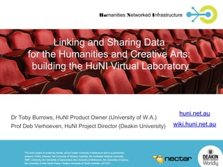 Humanities Networked Infrastructure

Linking and Sharing Data
for the Humanities and Creative Arts:
building the HuNI Virtual Laboratory

Dr Toby Burrows, HuNI Product Owner (University of W.A.)
Prof Deb Verhoeven, HuNI Project Director (Deakin University)

huni.net.au
wiki.huni.net.au

 