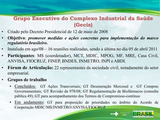 Grupo Executivo do Complexo Industrial da Saúde
                          (Gecis)
• Criado pelo Decreto Presidencial de 12 de maio de 2008
• Objetivo: promover medidas e ações concretas para implementação do marco
  regulatório brasileiro.
• Instalado em ago/08 – 16 reuniões realizadas, sendo a última no dia 05 de abril 2011
• Participantes: MS (coordenador), MCT, MDIC, MPOG, MF, MRE, Casa Civil,
  ANVISA, FIOCRUZ, FINEP, BNDES, INMETRO, INPI e ABDI.
• Fórum de Articulação: 22 representantes da sociedade civil, notadamente do setor
  empresarial.
• Grupos de trabalho
   • Concluídos: GT Ações Transversais; GT Desoneração Mercosul e GT Compras
       Governamentais; GT Revisão da 978/08; GT Regulamentação de Biofármacos (consulta
       pública 49); GT para acompanhamento dos Termos de Compromisso-contínuo
    • Em andamento: GT para proposição de prioridades no âmbito do Acordo de
       Cooperação MDIC/MS/INMETRO/ANVISA/FIOCRUZ
 