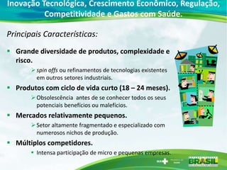 Inovação Tecnológica, Crescimento Econômico, Regulação,
          Competitividade e Gastos com Saúde.

Principais Características:
 Grande diversidade de produtos, complexidade e
  risco.
        spin offs ou refinamentos de tecnologias existentes
         em outros setores industriais.
 Produtos com ciclo de vida curto (18 – 24 meses).
        Obsolescência antes de se conhecer todos os seus
         potenciais benefícios ou malefícios.
 Mercados relativamente pequenos.
        Setor altamente fragmentado e especializado com
         numerosos nichos de produção.
 Múltiplos competidores.
        Intensa participação de micro e pequenas empresas.
 