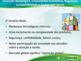 Inovação Tecnológica, Crescimento Econômico, Regulação,
          Competitividade e Gastos com Saúde.




  O Cenário Atual…
   Mudanças tecnológicas intensas;
   Ativo incremento na complexidade dos produtos;
   Segurança, confiabilidade, baixos custos;
   Maior participação da sociedade nas decisões
    sobre a atenção a saúde;
   Mercado global significa “regulação global”.
 