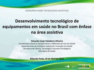 SEMINÁRIO SOBRE TECNOLOGIAS ASSISTIVAS



      Desenvolvimento tecnológico de
equipamentos em saúde no Brasil com ênfase
             na área assistiva
                    Eduardo Jorge Valadares Oliveira
       Coordenador Geral de Equipamentos e Materiais de Uso em Saúde
          Departamento do Complexo Industrial e Inovação em Saúde
            Secretaria de Ciência, Tecnologia e Insumos Estratégicos
                              Ministério da Saúde


                   Ribeirão Preto, 10 de Abril de 2012
 
