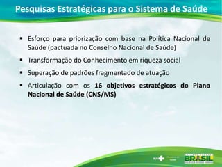 Pesquisas Estratégicas para o Sistema de Saúde

 Esforço para priorização com base na Política Nacional de
  Saúde (pactuada no Conselho Nacional de Saúde)
 Transformação do Conhecimento em riqueza social
 Superação de padrões fragmentado de atuação
 Articulação com os 16 objetivos estratégicos do Plano
  Nacional de Saúde (CNS/MS)
 
