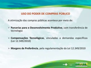 USO DO PODER DE COMPRAS PÚBLICO

A otimização das compras públicas acontece por meio de:

   Parcerias para o Desenvolvimento Produtivo, com transferência de
    tecnologia

   Compensações Tecnológicas, vinculadas a demandas específicas
    (Lei 12.349/2010)

   Margens de Preferência, pela regulamentação da Lei 12.349/2010
 