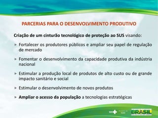PARCERIAS PARA O DESENVOLVIMENTO PRODUTIVO

Criação de um cinturão tecnológico de proteção ao SUS visando:
   Fortalecer os produtores públicos e ampliar seu papel de regulação
    de mercado
   Fomentar o desenvolvimento da capacidade produtiva da indústria
    nacional
   Estimular a produção local de produtos de alto custo ou de grande
    impacto sanitário e social
   Estimular o desenvolvimento de novos produtos
   Ampliar o acesso da população a tecnologias estratégicas
 