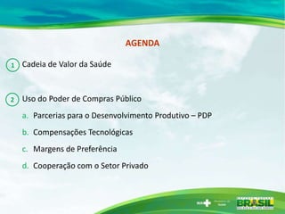 AGENDA

1   Cadeia de Valor da Saúde



2   Uso do Poder de Compras Público
    a. Parcerias para o Desenvolvimento Produtivo – PDP
    b. Compensações Tecnológicas
    c. Margens de Preferência
    d. Cooperação com o Setor Privado
 