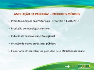 AMPLIAÇÃO DA PARCERIAS – PRODUTOS MÉDICOS

   Produtos médicos das Portarias n 978/2008 e 1.284/2010

   Produção de tecnologias sensíveis

   Indução do desenvolvimento regional

   Inclusão de novos produtores públicos

   Financiamento da estrutura produtiva pelo Ministério da Saúde
 