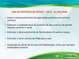 USO DE POLÍTICAS DE OFFSET – LEI N 12.349/2010

   Induzir o desenvolvimento da capacidade produtiva da indústria
    nacional
   Estimular a produção local de produtos de alto custo ou de grande
    impacto sanitário e social
   Estimular o desenvolvimento de fornecedores de partes e peças

   Estimular e atrair centros de PD&I para o país

   Ampliação da oferta de Serviços de Radioterapia, como, por exemplo,
    aceleradores lineares
 