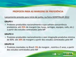 PROPOSTA PARA AS MARGENS DE PREFERÊNCIA

Lançamento previsto para início de junho, na Feira HOSPITALAR 2012
GRUPO I
 Produtos produzidos nacionalmente e que sofrem concorrência
  predatória: até 25% de margem (ex: luvas, seringas, equipos, coils, etc.)
  a partir dos estudos contratados pelo MF
GRUPO II
 Produtos produzidos nacionalmente e com integração produtiva mínima
  de 60%: até 20% de margem a partir dos estudos contratados pelo MF
GRUPO III
 Produtos montados no Brasil: 5% de margem , restrita a 2 anos, a partir
  dos estudos contratados pelo MF
 