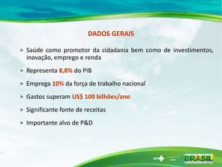 DADOS GERAIS

   Saúde como promotor da cidadania bem como de investimentos,
    inovação, emprego e renda
   Representa 8,8% do PIB
   Emprega 10% da força de trabalho nacional
   Gastos superam US$ 100 bilhões/ano
   Significante fonte de receitas
   Importante alvo de P&D
 