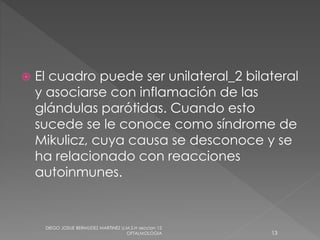  El cuadro puede ser unilateral_2 bilateral 
y asociarse con inflamación de las 
glándulas parótidas. Cuando esto 
sucede se le conoce como síndrome de 
Mikulicz, cuya causa se desconoce y se 
ha relacionado con reacciones 
autoinmunes. 
DIEGO JOSUE BERMUDEZ MARTINEZ U.M.S.H seccion 12 
OFTALMOLOGIA 13 
 