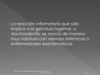 La reacción inflamatoria que sólo 
implica a la glándula lagrimal, o 
dacrioadenitis, se asocia de manera 
muy habitual con viremias sistémicas o 
enfermedades exantemáticas 
DIEGO JOSUE BERMUDEZ MARTINEZ U.M.S.H seccion 12 
OFTALMOLOGIA 15 
 