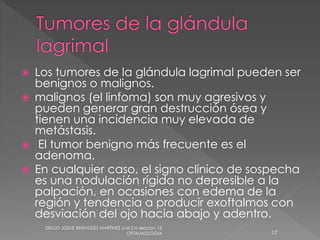  Los tumores de la glándula lagrimal pueden ser 
benignos o malignos. 
 malignos (el linfoma) son muy agresivos y 
pueden generar gran destrucción ósea y 
tienen una incidencia muy elevada de 
metástasis. 
 El tumor benigno más frecuente es el 
adenoma. 
 En cualquier caso, el signo clínico de sospecha 
es una nodulación rígida no depresible a la 
palpación, en ocasiones con edema de la 
región y tendencia a producir exoftalmos con 
desviación del ojo hacia abajo y adentro. 
DIEGO JOSUE BERMUDEZ MARTINEZ U.M.S.H seccion 12 
OFTALMOLOGIA 17 
 