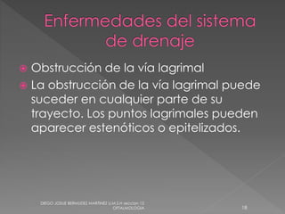  Obstrucción de la vía lagrimal 
 La obstrucción de la vía lagrimal puede 
suceder en cualquier parte de su 
trayecto. Los puntos lagrimales pueden 
aparecer estenóticos o epitelizados. 
DIEGO JOSUE BERMUDEZ MARTINEZ U.M.S.H seccion 12 
OFTALMOLOGIA 18 
 