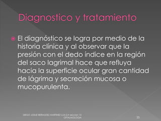  El diagnóstico se logra por medio de la 
historia clínica y al observar que la 
presión con el dedo índice en la región 
del saco lagrimal hace que refluya 
hacia la superficie ocular gran cantidad 
de lágrima y secreción mucosa o 
mucopurulenta. 
DIEGO JOSUE BERMUDEZ MARTINEZ U.M.S.H seccion 12 
OFTALMOLOGIA 25 
 