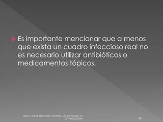  Es importante mencionar que a menos 
que exista un cuadro infeccioso real no 
es necesario utilizar antibióticos o 
medicamentos tópicos. 
DIEGO JOSUE BERMUDEZ MARTINEZ U.M.S.H seccion 12 
OFTALMOLOGIA 28 
 
