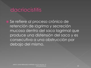  Se refiere al proceso crónico de 
retención de lágrima y secreción 
mucosa dentro del saco lagrimal que 
produce una distensión del saco y es 
consecutiva a una obstrucción por 
debajo del mismo. 
DIEGO JOSUE BERMUDEZ MARTINEZ U.M.S.H seccion 12 
OFTALMOLOGIA 33 
 