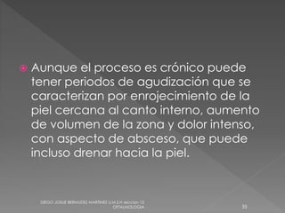  Aunque el proceso es crónico puede 
tener periodos de agudización que se 
caracterizan por enrojecimiento de la 
piel cercana al canto interno, aumento 
de volumen de la zona y dolor intenso, 
con aspecto de absceso, que puede 
incluso drenar hacia la piel. 
DIEGO JOSUE BERMUDEZ MARTINEZ U.M.S.H seccion 12 
OFTALMOLOGIA 35 
 