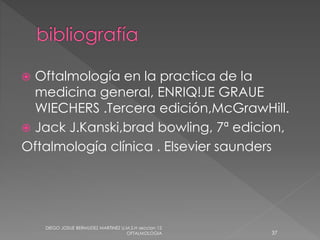  Oftalmología en la practica de la 
medicina general, ENRIQ!JE GRAUE 
WIECHERS .Tercera edición,McGrawHill. 
 Jack J.Kanski,brad bowling, 7ª edicion, 
Oftalmología clínica . Elsevier saunders 
DIEGO JOSUE BERMUDEZ MARTINEZ U.M.S.H seccion 12 
OFTALMOLOGIA 37 
