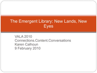 VALA 2010 Connections.Content.Conversations Karen Calhoun 9 February 2010 The Emergent Library: New Lands, New Eyes 