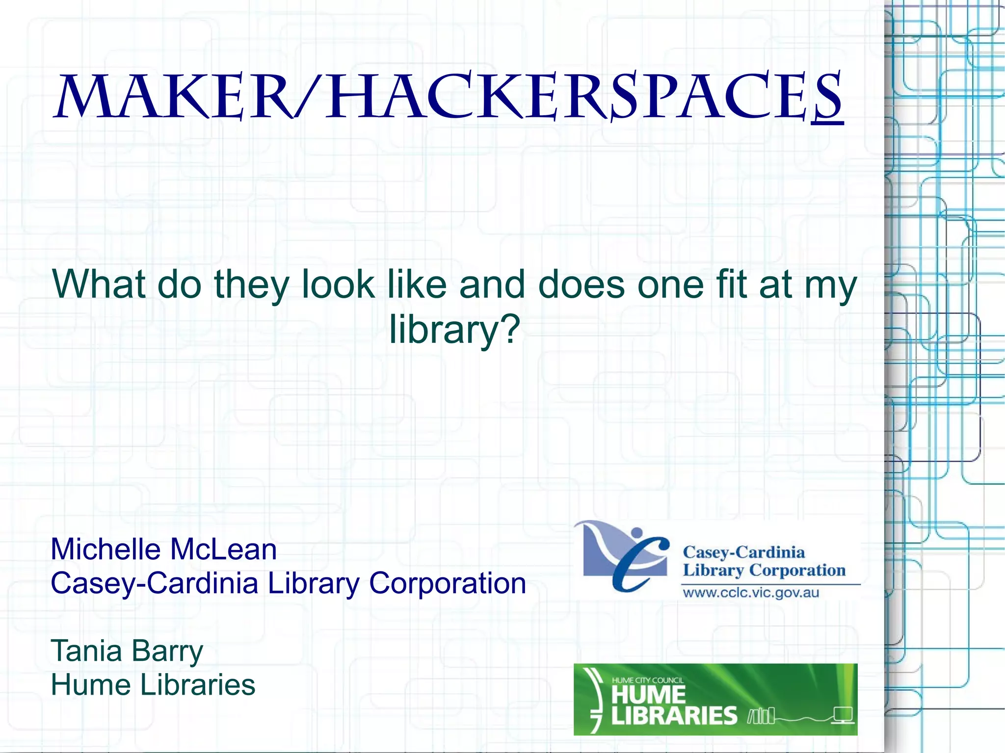Maker/Hackerspaces
What do they look like and does one fit at my
library?

Michelle McLean
Casey-Cardinia Library Corporation
Tania Barry
Hume Libraries

 