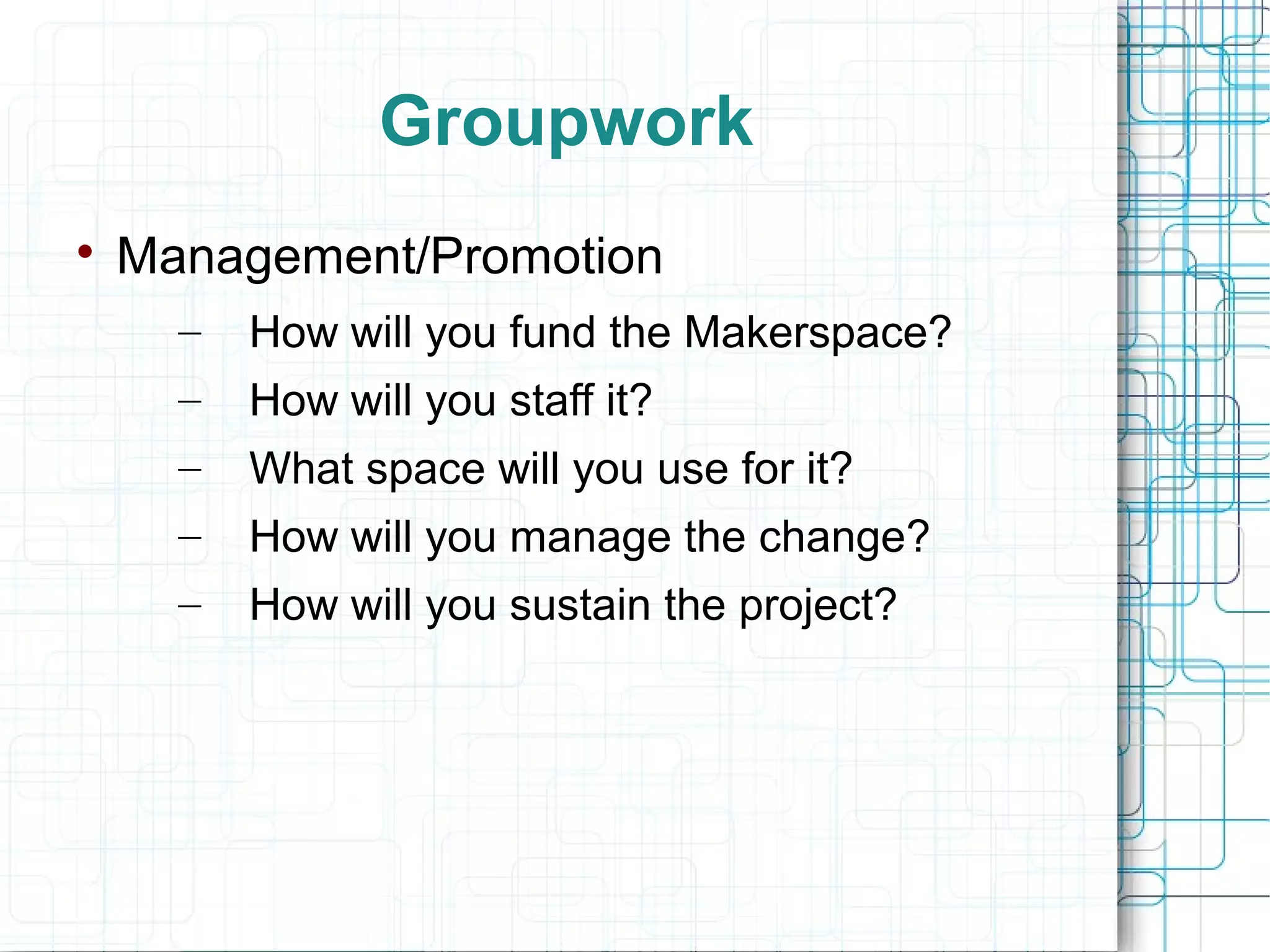 Groupwork


Management/Promotion
–

How will you fund the Makerspace?

–

How will you staff it?

–

What space will you use for it?

–

How will you manage the change?

–

How will you sustain the project?

 
