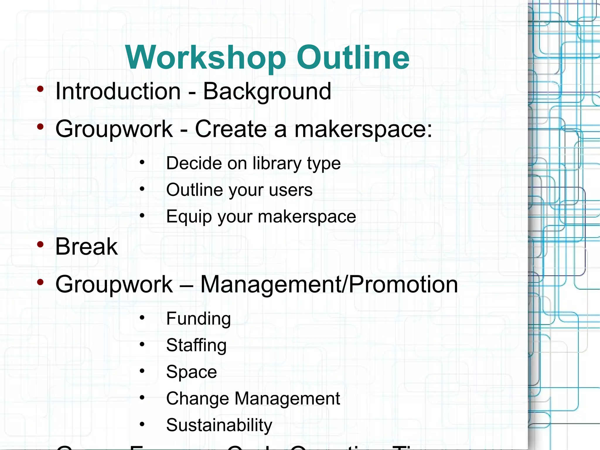 Workshop Outline


Introduction - Background



Groupwork - Create a makerspace:
•
•
•

Decide on library type
Outline your users
Equip your makerspace



Break



Groupwork – Management/Promotion
•
•
•
•
•

Funding
Staffing
Space
Change Management
Sustainability

 
