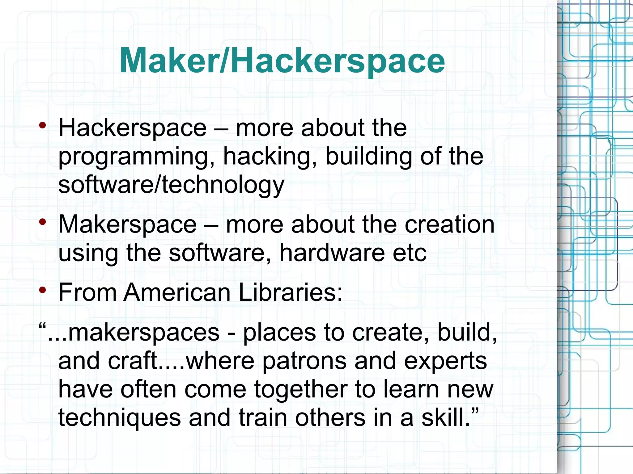 Maker/Hackerspace






Hackerspace – more about the
programming, hacking, building of the
software/technology
Makerspace – more about the creation
using the software, hardware etc
From American Libraries:

“...makerspaces - places to create, build,
and craft....where patrons and experts
have often come together to learn new
techniques and train others in a skill.”

 