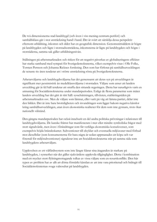 11
De två dimensionerna stad-landsbygd (och även i viss mening centrum-periferi) och
samhällsklass går i stor utsträckning hand i hand. Det är svårt att särskilja dessa perspektiv
eftersom utbildning, inkomst och ålder har en geografisk dimension. Genomsnittsåldern är högre
på landsbygden och lägre i storstadsområdena, inkomsterna är lägre på landsbygden och högre i
storstäderna, samma sak gäller utbildningsnivån.
Ställningen på arbetsmarknaden och risken för att negativt påverkas av globaliseringens effekter
har starka samband med sympati för Sverigedemokraterna, vilket exempelvis visas i Olle Folke,
Torsten Persson och Johanna Ricknes forskning. Den som har förlorat på samhällsutvecklingen
de senaste tio åren tenderar att i större utsträckning rösta på Sverigedemokraterna.
Arbetarväljarna och landsbygdsväljarna har det gemensamt att deras syn på utvecklingen är
signifikant mer pessimistisk än medelklassväljarna i storstaden. Väljare som anser att landets
utveckling går åt fel håll tenderar att straffa den sittande regeringen. Detta har naturligtvis varit en
utmaning för Socialdemokraterna under mandatperioden. Enligt de flesta parametrar som mäter
landets utveckling har det gått åt rätt håll: sysselsättningen, tillväxten, etableringstiden på
arbetsmarknaden osv. Men de väljare som lämnat, eller varit på väg att lämna partiet, delar inte
den bilden. Det är inte bara brottsligheten och invandringen som ligger bakom negativa känslor
kring samhällsutvecklingen, utan även ekonomiska realiteter för dem som inte gynnats, trots ökat
nationellt välstånd.
Den gångna mandatperioden har också inneburit en del andra politiska prövningar i relationen till
landsbygdsväljarna. De kanske främst har manifesterats i mer eller mindre symboliska frågor med
stort signalvärde, men även i förändringar som får verkliga ekonomiska konsekvenser, som
exempelvis höjda bränsleskatter. Subventioner till elcyklar och eventuella miljözoner med förbud
mot dieselbilar (som konsumenterna för bara några år sedan uppmanades att köpa och var
föremål för miljösubventioner) signalerar inte att Socialdemokraterna står på samma sida som
landsbygdens arbetarväljare.
Upplevelsen av ett välfärdssystem som inte längre klarar sina åtaganden är starkare på
landsbygden, i synnerhet när det gäller sjukvårdens upplevda tillgänglighet. Detta i kombination
med ett mycket stort flyktingmottagande tolkas av vissa väljare som en resurskonflikt. Den här
typen av problem har av allt att döma förstärkt känslan av att inte vara prioriterad och bidragit till
Socialdemokraternas svaga valresultat på landsbygden.
 