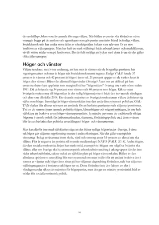 14
de samhällsproblem som är centrala för unga väljare. När bilden av partiet ska förändras måste
strategin bygga på de attribut och egenskaper som gör partiet attraktivt bland befintliga väljare.
Socialdemokratin har under stora delar av efterkrigstiden lyckats vara relevant för en stor
koalition av väljargrupper. Man har haft en stark ställning i både arbetarklassen och medelklassen,
såväl i större städer som på landsorten. Det är fullt möjligt att lyckas med detta även när det gäller
olika åldersgrupper.
Höger och vänster
Väljare tenderar, med vissa undantag, att luta mer åt vänster när de borgerliga partierna har
regeringsmakten och mer åt höger när Socialdemokraterna regerar. Enligt VALU lutade 37
procent åt vänster och 42 procent åt höger i årets val. 21 procent uppger att de varken lutar åt
höger eller vänster. Blåser det därmed högervindar i Sverige? Även om en skillnad på fem
procentenheter kan uppfattas som marginell så har ”högersidans” övertag inte varit större sedan
1991. Då definierade sig 34 procent som vänster och 40 procent som höger. Räknar man
Sverigedemokraterna till högersidan är det tydlig högermajoritet i både den nuvarande riksdagen
och den som tillträdde 2014. En växande majoritet av Sverigedemokraternas väljare definierar sig
själva som höger. Samtidigt är höger-vänsterskalan inte den enda dimensionen i politiken. GAL-
TAN-skalan blir alltmer relevant att använda för att beskriva partiernas och väljarnas positioner.
Två av de senaste årens centrala politiska frågor, klimatfrågan och migrationsfrågan, är inte helt
självklara att beskriva ur ett höger-vänsterperspektiv. Ju mindre utrymme de traditionellt viktiga
frågorna i svensk politik får (arbetsmarknaden, skatterna, fördelningspolitik etc.) desto svårare
blir det att beskriva den politiska utvecklingen i höger- och vänstertermer.
Man kan därför inte med självklarhet säga att det blåser tydliga högervindar i Sverige. I vissa
sakfrågor går väljarnas uppfattning snarare i andra riktningen. När det gäller exempelvis
vinstuttag i bolag verksamma inom skola, vård och omsorg anser 55 procent att dessa inte ska
tillåtas. Fler är negativa än positiva till svenskt medlemskap i NATO (VALU 2018). Andra frågor,
där den socialdemokratiska linjen har starkt stöd, exempelvis i frågan om religiösa friskolor ska
tillåtas, eller om Sverige ska ha utomeuropeisk arbetskraftsinvandring i yrkesgrupper där det inte
råder arbetskraftsbrist, saknar också en självklar plats på höger-vänsterskalan. Bilden av den
allmänna opinionens utveckling blir mer nyanserad om man istället för att endast beskriva den i
termer av vänster och höger även tittar på hur väljarnas dagordning förändras, och hur väljarnas
ställningstaganden i konkreta sakfrågor ser ut. Detta förändrar inte det faktum att det i
riksdagsmandat räknat är majoritet för högerpartier, men det ger en mindre pessimistisk bild av
stödet för socialdemokratisk politik.
 
