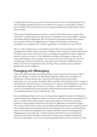 18
visserligen från höga nivåer, men jämfört med den generella trenden i storstadsområden i detta
val är nedgången markant. Det går inte med säkerhet att uttala sig om vilket parti de väljarna
röstat på istället. Men man kan konstatera att Sverigedemokraterna går kraftigt framåt i flera av
dessa områden.
Varför tappar Socialdemokraterna stöd i dessa områden? Omfattande insatser gjordes under
valrörelsen, i synnerhet under dess slutskede, för att mobilisera och övertyga väljarna i områden
med traditionellt lågt valdeltagande. Det som dominerat nyhetsrapporteringen från många av
dessa områden relaterar till trygghetsfrågorna. Gängmord, skjutningar och annan grov
brottslighet ökar otryggheten och förstärker upplevelsen av att landet är på väg åt fel håll.
Det är en föga originell slutsats att Socialdemokraterna bör satsa ännu hårdare på att under
mandatperioden etablera starkare relationer till väljarna i dessa områden och under valrörelsen få
ännu fler att gå och rösta. Men det är ändå en oundviklig rekommendation. Partiets väljarstöd
bland de som går och röstar i de 100 valdistrikten med lägst valdeltagande är uppemot 50
procent. Befolkningen i dessa områden växer och de som kommit till Sverige sent i livet har
sannolikt inget cementerat röstbeteende, i den mån de går och röstar. Socialdemokraterna
behöver också möta Sverigedemokraternas framsteg i dessa områden genom att förbättra
integrationen och öka tryggheten.
Framgång och tillbakagång
Tittar man istället på områden där Socialdemokraterna gjort svaga resultat de senaste valen är
bilden annorlunda. I områden som Mälarhöjden, Hägersten, Södermalm i Stockholm och
Rörsjöstaden i Malmö, återfinns flera valdistrikt där Socialdemokraterna går framåt i
riksdagsvalet, trots den negativa rikstrenden. Detta visserligen från mycket låga nivåer, i många av
dessa valdistrikt stöds partiet bara av cirka 20 procent av väljarna, men förändringen är intressant.
En förklaring som ligger nära till hands är att många av väljarna i dessa områden har stark
aversion mot Sverigedemokraterna och såg Socialdemokraterna som den främsta garanten mot
att Sverigedemokraterna skulle få inflytande efter valet.
En annan bidragande faktor kan ha varit att många väljare tappade förtroendet för Miljöpartiet
under mandatperioden. Miljöpartiet tappar stort i flera av sina starkaste fästen i storstäderna och
det är i synnerhet till Socialdemokraterna väljarna gått. Om det är förändrade sakpolitiska
preferenser, regeringsfrågan eller förlorat förtroende för Miljöpartiet som framför allt ligger
bakom dessa väljarrörelser är svårt att veta. De demografiska grupper som är överrepresenterade i
dessa områden utgör grovt förenklat motsatsen till de grupper som i störst utsträckning lämnat
partiet: arbetarväljare på landsbygden och i mindre kommuner utanför storstadsregionerna.
Väljargrupperna som utmärker de områden där partiet går framåt har ett mer optimistiskt
perspektiv på framtiden. De tillhör sannolikt de stora vinnarna på samhällsutvecklingen de
senaste åren. De bejakar också i större utsträckning globaliseringen och dess konsekvenser. Man
 