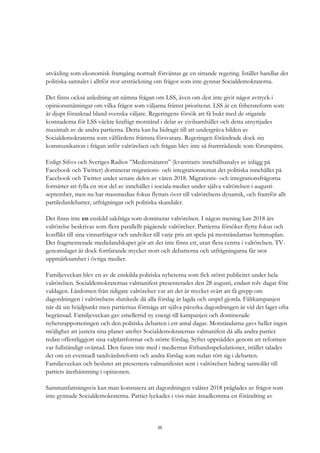 25
utväxling som ekonomisk framgång normalt förväntas ge en sittande regering. Istället handlar det
politiska samtalet i alltför stor utsträckning om frågor som inte gynnar Socialdemokraterna.
Det finns också anledning att nämna frågan om LSS, även om den inte givit något avtryck i
opinionsmätningar om vilka frågor som väljarna främst prioriterat. LSS är en frihetsreform som
är djupt förankrad bland svenska väljare. Regeringens försök att få bukt med de stigande
kostnaderna för LSS väckte kraftigt motstånd i delar av civilsamhället och detta utnyttjades
maximalt av de andra partierna. Detta kan ha bidragit till att undergräva bilden av
Socialdemokraterna som välfärdens främsta försvarare. Regeringen förändrade dock sin
kommunikation i frågan inför valrörelsen och frågan blev inte så framträdande som förutspåtts.
Enligt Sifo:s och Sveriges Radios ”Mediemätaren” (kvantitativ innehållsanalys av inlägg på
Facebook och Twitter) dominerar migrations- och integrationstemat det politiska innehållet på
Facebook och Twitter under senare delen av våren 2018. Migrations- och integrationsfrågorna
fortsätter att fylla en stor del av innehållet i sociala medier under själva valrörelsen i augusti-
september, men nu har massmedias fokus flyttats över till valrörelsens dynamik, och framför allt
partiledardebatter, utfrågningar och politiska skandaler.
Det finns inte en enskild sakfråga som dominerar valrörelsen. I någon mening kan 2018 års
valrörelse beskrivas som flera parallellt pågående valrörelser. Partierna försöker flytta fokus och
konflikt till sina vinnarfrågor och undviker till varje pris att spela på motståndarnas hemmaplan.
Det fragmenterade medielandskapet gör att det inte finns ett, utan flera centra i valrörelsen. TV-
genomslaget är dock fortfarande mycket stort och debatterna och utfrågningarna får stor
uppmärksamhet i övriga medier.
Familjeveckan blev en av de enskilda politiska nyheterna som fick störst publicitet under hela
valrörelsen. Socialdemokraternas valmanifest presenterades den 28 augusti, endast tolv dagar före
valdagen. Lärdomen från tidigare valrörelser var att det är mycket svårt att få grepp om
dagordningen i valrörelsens slutskede då alla förslag är lagda och utspel gjorda. Fältkampanjen
når då sin höjdpunkt men partiernas förmåga att själva påverka dagordningen är vid det laget ofta
begränsad. Familjeveckan gav emellertid ny energi till kampanjen och dominerade
nyhetsrapporteringen och den politiska debatten i ett antal dagar. Motståndarna gavs heller ingen
möjlighet att justera sina planer utefter Socialdemokraternas valmanifest då alla andra partier
redan offentliggjort sina valplattformar och större förslag. Syftet uppnåddes genom att reformen
var fullständigt oväntad. Den fanns inte med i mediernas förhandsspekulationer, istället talades
det om en eventuell tandvårdsreform och andra förslag som redan rört sig i debatten.
Familjeveckan och beslutet att presentera valmanifestet sent i valrörelsen bidrog sannolikt till
partiets återhämtning i opinionen.
Sammanfattningsvis kan man konstatera att dagordningen valåret 2018 präglades av frågor som
inte gynnade Socialdemokraterna. Partiet lyckades i viss mån åstadkomma en förändring av
 