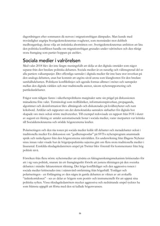 26
dagordningen efter sommaren då nerven i migrationsfrågan dämpades. Man kunde med
trovärdighet angripa Sverigedemokraternas svagheter, som motståndet mot dubbelt
medborgarskap, deras vilja att inskränka aborträtten osv. Sverigedemokraternas ambition att låta
den politiska konflikten handla om migrationsfrågan grusades under valrörelsen och den riktigt
stora framgång som partiet hoppats på uteblev.
Sociala medier i valrörelsen
Med valet 2018 blev det inte längre meningsfullt att skilja ut det digitala området som något
separat från den bredare politiska debatten. Sociala medier är en naturlig och välintegrerad del av
alla partiers valkampanjer. Det offentliga samtalet i digitala medier får inte bara stor inverkan på
den analoga debatten, utan har kommit att utgöra såväl arena som klangbotten för den bredare
samhällsdebatten. Politikens konfliktlinjer och agenda formas alltmer i mötet och samspelet
mellan den digitala världen och mer traditionella arenor, såsom nyhetsrapportering och
partiledardebatter.
Frågor som tidigare fanns i säkerhetspolitikens marginaler satte sin prägel på diskussionen
månaderna före valet. Terminologi som trollfabriker, informationspåverkan, propaganda,
algoritmer och desinformation blev allmängods och diskuterades på kvällsnyheter och runt
köksbord. Artiklar och rapporter om det demokratiska samtalets sårbarhet för digitala hot
skapade oro men också större medvetenhet. Till exempel redovisade en rapport från FOI i slutet
av augusti en ökning av antalet automatiserade botar i sociala medier, varav merparten var kritiska
till Socialdemokraterna och stödde högerextrema krafter.
Polariseringen och den råa tonen på sociala medier ledde till debatter och metadebatter också i
traditionella medier En diskussion om ”godhetsapostlar” på SVT:s nyhetsprogram anammade
språk och tankefigurer från den högerextrema nätvärlden. En undersökning från Dagens Nyheter
strax innan valet visade hur de högerpopulistiska sajterna gått om flera stora traditionella medier i
läsarantal. Enskilda riksdagsledamöters utspel på Twitter blev föremål för kommentarer från hög
politisk nivå.
Försöken från flera större nyhetsmedier att sjösätta en faktagranskningsmekanism kritiserades för
att i sig vara politisk, snarare än ett framgångsrikt försök att justera riktningen på den svenska
debatten i mindre faktaresistent riktning. Det höga konfliktläget och den aggressiva tonen i
sociala medier kritiserades inte i nämnvärd omfattning från högerhåll. Tonläget och
polariseringen - en förlängning av den några år gamla debatten av vikten av att avskaffa
“åsiktskorridoren” - ses av delar av högern som positiv och instrumentellt för att uppnå sina
politiska syften. Vissa riksdagsledamöters mycket aggressiva och nedsättande utspel tycktes ha
som främsta uppgift att flörta med den så kallade högersvansen.
 