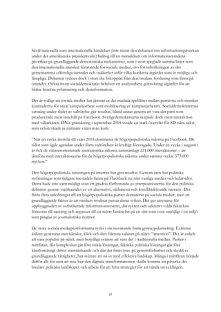 27
Såväl nationella som internationella händelser (inte minst den debatten om informationspåverkan
under det amerikanska presidentvalet) bidrog till en metadebatt om informationsrymdens
påverkan på grundläggande demokratiska mekanismer, som i stort speglade samma linjer som
den internationella: minskat förtroende för sociala medier, oro för urholkningen av det
gemensamma offentliga samtalet och osäkerhet inför vilka konkreta åtgärder som är möjliga och
lämpliga. Debatten tycktes dock i stort ske frikopplat från den bredare forskning som finns på
området. Också inom socialdemokratin behöver ett analysarbete göras kring åtgärder för att
bättre bemöta polarisering och desinformation.
Det är tydligt att sociala medier har jämnat ut det mediala spelfältet mellan partierna och minskat
kostnaderna för såväl kampanjarbete som mobilisering av kampanjarbetare. Socialdemokraternas
satsning under slutet av valrörelse gav resultat, bland annat genom att vara det parti som
producerade mest innehåll på Facebook. Sverigedemokraterna skapade dock mest interaktion
med väljarkåren. DN:s granskning i september 2018 visade en stark övervikt för SD-nära sidor,
som också ökade ju närmare valen man kom:
”När en vecka återstår till valet 2018 dominerar de högerpopulistiska sidorna på Facebook. De
sidor som ägde agendan under förra valrörelsen är kraftigt försvagade. Under en vecka i augusti i
år fick de vänsterorienterade antirasistiska sidorna sammanlagt 221.000 interaktioner – att
jämföra med interaktionerna för de högerpopulistiska sidorna under samma vecka: 573.000
stycken.”
Den högerpopulistiska satsningen på internet har gett resultat. Genom åren har politiska
strömningar som tidigare mestadels fanns på Flashback nu nått vanliga medier och ledarsidor.
Detta hade inte varit möjligt utan ett gradvis förflyttande av ytterpositionerna för den politiska
debatten genom etablerandet av ett alternativt, nätbaserat och konfliktdrivande narrativ. Det
finns flera anledningar till att högerpopulistiska partier dominerar på sociala medier, men en
grundläggande faktor är att mediets struktur passar deras syften. Det ger utrymme för
uppbyggnaden av sofistikerade informationssystem, där rykten och selektivt valda fakta kan
förstoras till sanning och anpassas till en större berättelse på ett sätt som vore omöjligt i en miljö
som präglas av journalistiska normer.
De stora sociala medieplattformarna tycks i sin nuvarande form gynna polarisering. Extrema
åsikter genererar mer känslor, klick och den främsta valutan på nätet: “attention”. Det är enkelt
att vara populist på nätet, men betydligt svårare att vara det i traditionella medier. Partier i
mittfåran, där komplexitet går före enkla lösningar, faktiska politiska lösningar går före
känslomässigt drivet stamtänkande och där det finns krav på genomförbarhet och skydd av
grundläggande rättigheter, har svårare att nå ut med effektiva budskap. Många i mittfåran började
därför allt för sent att inse hur den digitala transformationen skulle komma att påverka det
bredare politiska landskapet och arbeta för att hitta strategier för att vända utvecklingen.
 