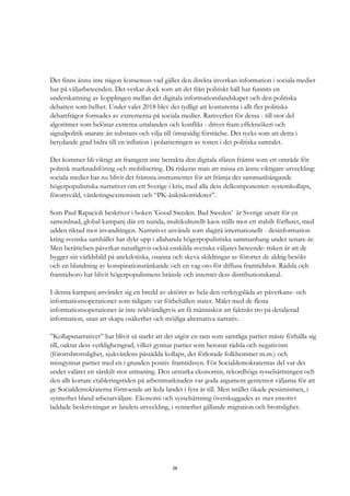 28
Det finns ännu inte någon konsensus vad gäller den direkta inverkan information i sociala medier
har på väljarbeteenden. Det verkar dock som att det från politiskt håll har funnits en
underskattning av kopplingen mellan det digitala informationslandskapet och den politiska
debatten som helhet. Under valet 2018 blev det tydligt att konturerna i allt fler politiska
debattfrågor formades av extremerna på sociala medier. Ramverket för dessa - till stor del
algoritmer som belönar extrema uttalanden och konflikt - driver fram effektsökeri och
signalpolitik snarare än substans och vilja till ömsesidig förståelse. Det tycks som att detta i
betydande grad bidra till en inflation i polariseringen av tonen i det politiska samtalet.
Det kommer bli viktigt att framgent inte betrakta den digitala sfären främst som ett område för
politisk marknadsföring och mobilisering. Då riskerar man att missa en ännu viktigare utveckling:
sociala medier har nu blivit det främsta instrumentet för att främja det sammanhängande
högerpopulistiska narrativet om ett Sverige i kris, med alla dess delkomponenter: systemkollaps,
förortsvåld, värderingsextremism och “PK-åsiktskorridorer”.
Som Paul Rapacioli beskriver i boken ’Good Sweden. Bad Sweden’ är Sverige utsatt för en
samordnad, global kampanj där ett nutida, multikulturellt kaos ställs mot ett stabilt förflutet, med
udden riktad mot invandringen. Narrativet används som slagträ internationellt - desinformation
kring svenska samhället har dykt upp i allahanda högerpopulistiska sammanhang under senare år.
Men berättelsen påverkar naturligtvis också enskilda svenska väljares beteende: risken är att de
bygger sin världsbild på anekdotiska, osanna och skeva skildringar av förorter de aldrig besökt
och en blandning av konspirationstänkande och en vag oro för diffusa framtidshot. Rädsla och
framtidsoro har blivit högerpopulismens bränsle och internet dess distributionskanal.
I denna kampanj använder sig en bredd av aktörer av hela den verktygslåda av påverkans- och
informationsoperationer som tidigare var förbehållen stater. Målet med de flesta
informationsoperationer är inte nödvändigtvis att få människor att faktiskt tro på detaljerad
information, utan att skapa osäkerhet och möjliga alternativa narrativ.
”Kollapsnarrativet” har blivit så starkt att det utgör en ram som samtliga partier måste förhålla sig
till, oaktat dess verklighetsgrad, vilket gynnar partier som betonat rädsla och negativism
(förortsbrottslighet, sjukvårdens påstådda kollaps, det förlorade folkhemmet m.m.) och
missgynnat partier med en i grunden positiv framtidssyn. För Socialdemokraternas del var det
under valåret en särskilt stor utmaning. Den urstarka ekonomin, rekordhöga sysselsättningen och
den allt kortare etableringstiden på arbetsmarknaden var goda argument gentemot väljarna för att
ge Socialdemokraterna förtroende att leda landet i fyra år till. Men istället ökade pessimismen, i
synnerhet bland arbetarväljare. Ekonomi och sysselsättning överskuggades av mer emotivt
laddade beskrivningar av landets utveckling, i synnerhet gällande migration och brottslighet.
 