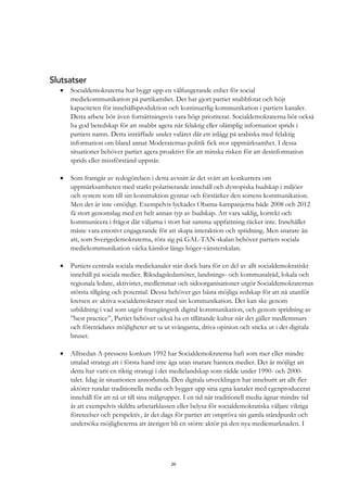 29
Slutsatser
• Socialdemokraterna har byggt upp en välfungerande enhet för social
mediekommunikation på partikansliet. Det har gjort partiet snabbfotat och höjt
kapaciteten för innehållsproduktion och kontinuerlig kommunikation i partiets kanaler.
Detta arbete bör även fortsättningsvis vara högt prioriterat. Socialdemokraterna bör också
ha god beredskap för att snabbt agera när felaktig eller olämplig information sprids i
partiets namn. Detta inträffade under valåret där ett inlägg på arabiska med felaktig
information om bland annat Moderaternas politik fick stor uppmärksamhet. I dessa
situationer behöver partiet agera proaktivt för att minska risken för att desinformation
sprids eller missförstånd uppstår.
• Som framgår av redogörelsen i detta avsnitt är det svårt att konkurrera om
uppmärksamheten med starkt polariserande innehåll och dystopiska budskap i miljöer
och system som till sin konstruktion gynnar och förstärker den sortens kommunikation.
Men det är inte omöjligt. Exempelvis lyckades Obama-kampanjerna både 2008 och 2012
få stort genomslag med en helt annan typ av budskap. Att vara saklig, korrekt och
kommunicera i frågor där väljarna i stort har samma uppfattning räcker inte. Innehållet
måste vara emotivt engagerande för att skapa interaktion och spridning. Men snarare än
att, som Sverigedemokraterna, röra sig på GAL-TAN-skalan behöver partiets sociala
mediekommunikation väcka känslor längs höger-vänsterskalan.
• Partiets centrala sociala mediekanaler står dock bara för en del av allt socialdemokratiskt
innehåll på sociala medier. Riksdagsledamöter, landstings- och kommunalråd, lokala och
regionala ledare, aktivister, medlemmar och sidoorganisationer utgör Socialdemokraternas
största tillgång och potential. Dessa behöver ges bästa möjliga redskap för att nå utanför
kretsen av aktiva socialdemokrater med sin kommunikation. Det kan ske genom
utbildning i vad som utgör framgångsrik digital kommunikation, och genom spridning av
”best practice”, Partiet behöver också ha en tillåtande kultur när det gäller medlemmars
och företrädares möjligheter att ta ut svängarna, driva opinion och sticka ut i det digitala
bruset.
• Alltsedan A-pressens konkurs 1992 har Socialdemokraterna haft som mer eller mindre
uttalad strategi att i första hand inte äga utan snarare hantera medier. Det är möjligt att
detta har varit en riktig strategi i det medielandskap som rådde under 1990- och 2000-
talet. Idag är situationen annorlunda. Den digitala utvecklingen har inneburit att allt fler
aktörer rundar traditionella media och bygger upp sina egna kanaler med egenproducerat
innehåll för att nå ut till sina målgrupper. I en tid när traditionell media ägnar mindre tid
åt att exempelvis skildra arbetarklassen eller belysa för socialdemokratiska väljare viktiga
företeelser och perspektiv, är det dags för partiet att ompröva sin gamla ståndpunkt och
undersöka möjligheterna att återigen bli en större aktör på den nya mediemarknaden. I
 