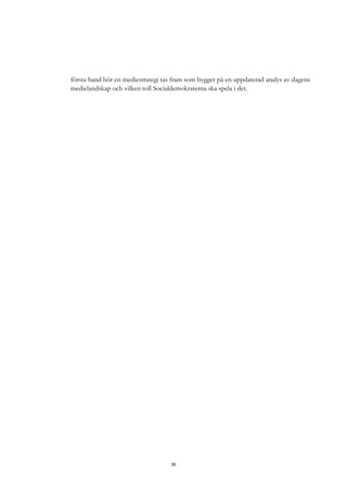 30
första hand bör en mediestrategi tas fram som bygger på en uppdaterad analys av dagens
medielandskap och vilken roll Socialdemokraterna ska spela i det.
 