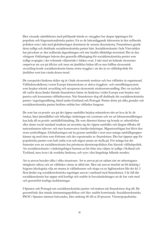32
Den växande ojämlikheten med påföljande känsla av otrygghet har skapat öppningen för
populism och högernationalistiska partier. En av de bakomliggande faktorerna är den nyliberala
politiken som i takt med globaliseringen dominerat de senaste decennierna. Finanskrisen gjorde
detta tydligt och drabbade socialdemokratiska partier hårt. Socialdemokratin i hela Västvärlden
har påverkats av den nyliberala dagordningen och inte bjudits tillräckligt motstånd. Det är den
viktigaste förklaringen bakom den generella tillbakagång för socialdemokratiska partier som
tydligt avspeglas i det sviktande väljarstödet i bilden ovan. I takt med att ledande ekonomer
omprövar sin syn på tillväxt och inser att jämlikhet bidrar till en mer hållbar ekonomisk
utveckling borde socialdemokratin känna större trygghet i att det är en välfärdspolitik för
jämlikhet som kan vända denna trend.
De europeiska länderna skiljer sig åt i både ekonomisk struktur och hur välfärden är organiserad.
Välfärdsmodellerna i norra Europa kännetecknas av aktiva trygghets- och omställningssystem
som bejakar teknisk utveckling och accepterar ekonomisk strukturomvandling. Det var nyckeln
till varför dessa länder klarade finanskrisen bättre än länderna i södra Europa som bejakar mer
passiva och kostsamma välfärdssystem. När finanskrisen slog till drabbade det socialdemokratiska
partier i regeringsställning, bland andra Grekland och Portugal. Partier döms på olika grunder och
socialdemokratiska partier bedöms utifrån hur välfärden fungerar.
De som har en positiv syn på det öppna samhället bejakar människors rätt att leva de liv de
önskar, låter jämställdhet och frihetliga värderingar stå i centrum och ser att klimatomställningen
kan leda till en positiv samhällsförändring. De som däremot känner sig hotade av arbetslöshet
eller sämre social standard tenderar att motsätta sig det öppna samhället och längtar tillbaka till
nationalstatens tidevarv och mer konservativa familjevärderingar. Migrationsfrågan har blivit den
stora symbolfrågan. Globaliseringen må ha gynnat samhället i stort men många samhällsgrupper
känner sig med rätta som förlorare och det exponerades av finanskrisen. Det har öppnat upp för
populistiska partier som haft enkla svar och någon annan att skylla på. För många har det
framstått som att socialdemokratin har prioriterat identitetspolitiken före klassisk välfärdspolitik.
Att socialdemokratin i värderingsfrågor hamnat en bit ifrån sina väljare är tydligt i Holland och
Tyskland, men även i de nordiska länderna, och syns i den långsiktigt fallande trenden.
Att ta ansvar betyder olika i olika situationer. Att ta ansvar på ett sådant sätt att arbetstagares
rättigheter säkras och att välfärden värnas är alltid rätt. Men när ansvar innebär att bli delaktig i
högerns ideologiska vilja att strama åt välfärdsstater och skapa en ny låglönesektor blir det fel. I
flera länder tog socialdemokratiska regeringar ansvar i samband med finanskrisen. I de fall där
socialdemokratin har tappat stöd kraftigt och snabbt är huvudanledningen att de har varit med
och genomfört kraftiga nedskärningar.
I Spanien och Portugal satt socialdemokratiska partier vid makten när finanskrisen slog till. De
genomförde den initiala åtstramningspolitiken och blev snabbt bortröstade. Socialdemokratiska
PSOE i Spanien närmast halverades, från omkring 40 till ca 20 procent. Vänsterpopulistiska
 