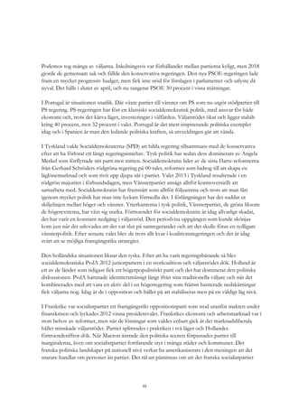 33
Podemos tog många av väljarna. Inledningsvis var förhållandet mellan partierna kyligt, men 2018
gjorde de gemensam sak och fällde den konservativa regeringen. Den nya PSOE-regeringen lade
fram en mycket progressiv budget, men fick inte stöd för förslagen i parlamentet och utlyste då
nyval. Det hålls i slutet av april, och nu tangerar PSOE 30 procent i vissa mätningar.
I Portugal är situationen snarlik. Där växte partier till vänster om PS som nu utgör stödpartier till
PS regering. PS-regeringen har fört en klassiskt socialdemokratisk politik, med ansvar för både
ekonomi och, trots det kärva läget, investeringar i välfärden. Väljarstödet ökat och ligger stabilt
kring 40 procent, mot 32 procent i valet. Portugal är det mest inspirerande politiska exemplet
idag och i Spanien är man den ledande politiska kraften, så utvecklingen går att vända.
I Tyskland valde Socialdemokraterna (SPD) att bilda regering tillsammans med de konservativa
efter att ha förlorat ett långt regeringsinnehav. Tysk politik har sedan dess dominerats av Angela
Merkel som förflyttade sitt parti mot mitten. Socialdemokratin lider av de sista Hartz-reformerna
från Gerhard Schröders rödgröna regering på 00-talet, reformer som bidrog till att skapa en
låglönemarknad och som rivit upp djupa sår i partiet. Valet 2013 i Tyskland resulterade i en
rödgrön majoritet i förbundsdagen, men Vänsterpartiet ansågs alltför kontroversiellt att
samarbeta med. Socialdemokratin har framstått som alltför följsamma och trots att man fått
igenom mycket politik har man inte lyckats förmedla det. I förlängningen har det suddat ut
skiljelinjen mellan höger och vänster. Ytterkanterna i tysk politik, Vänsterpartiet, de gröna liksom
de högerextrema, har växt sig starka. Förtroendet för socialdemokratin är idag allvarligt skadat,
det har varit en konstant nedgång i väljarstöd. Den periodvisa uppgången som kunde skönjas
kom just när det utlovades att det var slut på samregerandet och att det skulle föras en tydligare
vänsterpolitik. Efter senaste valet blev de trots allt kvar i koalitionsregeringen och det är idag
svårt att se möjliga framgångsrika strategier.
Den holländska situationen liknar den tyska. Efter att ha varit regeringsbärande så blev
socialdemokratiska PvdA 2012 juniorpartern i en storkoalition och väljarstödet dök. Holland är
ett av de länder som tidigast fick ett högerpopulistiskt parti och det har dominerat den politiska
diskussionen. PvdA hamnade identitetsmässigt långt ifrån sina traditionella väljare och när det
kombinerades med att vara en aktiv del i en högerregering som främst hanterade nedskärningar
fick väljarna nog. Idag är de i opposition och håller på att stabiliseras men på en väldigt låg nivå.
I Frankrike var socialistpartiet ett framgångsrikt oppositionsparti som stod utanför makten under
finanskrisen och lyckades 2012 vinna presidentvalet. Frankrikes ekonomi och arbetsmarknad var i
stort behov av reformer, men när de lösningar som valdes enbart gick åt det marknadsliberala
hållet minskade väljarstödet. Partiet splittrades i praktiken i två läger och Hollandes
förtroendesiffror dök. När Macron äntrade den politiska scenen förpassades partiet till
marginalerna, även om socialistpartiet fortfarande styr i många städer och kommuner. Det
franska politiska landskapet på nationell nivå verkar ha amerikaniserats i den meningen att det
snarare handlar om personer än partier. Det tål att påminnas om att det franska socialistpartiet
 