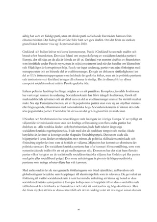 34
aldrig har varit ett folkligt parti, utan ett elitiskt parti där ledande företrädare hämtats från
elituniversiteten. Det bidrog till att fallet blev hårt och gick snabbt. Om det finns en starkare
grund lokalt kommer visa sig i kommunalvalen 2020.
Grekland och Italien kräver två korta kommentarer. Pasok i Grekland havererade snabbt och
brutalt efter finanskrisen. Det talas ibland om en pasokifiering av socialdemokratiska partier i
Europa, det vill säga att de alla är dömda att dö ut. Grekland var extremt drabbat av finanskrisen
som inträffade under Pasoks styre, men är också ett extremt land när det handlar om klientelism
och följaktligen är korruptionen hög. Pasok var inget undantag, partiet vara nära förknippat med
statsapparaten och en bärande del av etablissemanget. Det går att diskutera rättfärdigheten i en
del av EUs åtstramningsprogram som drabbade det grekiska folket, men att de politiska partierna
och institutionerna i Grekland tvingas till reformer är rimligt. Det är därmed fel att döma
europeisk socialdemokrati utifrån Pasoks grekiska öde.
Italiens politiska landskap har länge präglats av en rik partiflora. Komplexa, instabila koalitioner
har varit regel snarare än undantag. Socialdemokratin har blivit trängd i koalitioner, försök till
marknadsliberala reformer och att alltid vara en del av etablissemanget utan att ha särskilt mycket
makt. Nu styr Femstjärnerörelsen, ett av få populistiska partier utan vare sig en uttydbar vänster-
eller högeragenda, tillsammans med nationalistiska Lega. Socialdemokraterna är nästan det enda
icke-populistiska partiet. Framtiden får utvisa om det ger en grund för en återkomst.
I Norden och Storbritannien har utvecklingen varit lindrigare än i övriga Europa. Vi ser tydligt att
väljarstödet är minskande men utan den kraftiga utförsåkning som flera andra partier har
drabbats av. Alla nordiska länder, och Storbritannien, hade haft relativt långvariga
socialdemokratiska regeringsinnehav. I takt med det allt snabbare tempot och medias ökade
betydelse är det inte så konstigt att det skapades förändringstryck. Dessutom valde alla
högerpartier i dessa länder att triangulera mot mitten, de politiska skillnaderna minskade och
förändring upplevdes inte som så hotfullt av väljarna. Migration har kommit att dominera det
politiska samtalet. De socialdemokratiska partierna har ofta hamnat i försvarsställning, setts som
systembejakande istället för att stå på medborgarnas sida. Dessutom har det växt fram flertalet
partier vilket har gjort att de traditionella socialdemokratiska väljarna har fördelats på fler partier
med grön eller socialliberal prägel. Den stora anledningen är givetvis de högerpopulistiska
partierna som många arbetarväljare har valt i protest.
Med andra ord är det de mer generella förklaringarna om ökad ojämlikhet, nyliberalism och
globaliseringens betydelse samt kopplingen till identitetspolitik som är relevanta. De ger också en
förklaring till varför socialdemokratin i norr har mindre anledning att känna sig hotad av dess
socialdemokratiska systerpartiers i Europas kollaps som är kopplade till att deras samhällen och
välfärdsmodeller drabbades av finanskrisen och valet att underordna sig högerkoalitioner. Men
det finns mycket att lära av dessa extremfall och det är onekligt svårt att dra någon annan slutsats
 