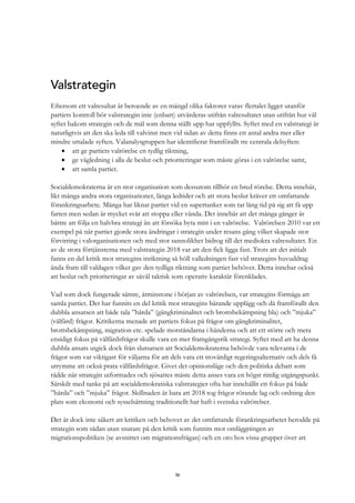 36
Valstrategin
Eftersom ett valresultat är beroende av en mängd olika faktorer varav flertalet ligger utanför
partiets kontroll bör valstrategin inte (enbart) utvärderas utifrån valresultatet utan utifrån hur väl
syftet bakom strategin och de mål som denna ställt upp har uppfyllts. Syftet med en valstrategi är
naturligtvis att den ska leda till valvinst men vid sidan av detta finns ett antal andra mer eller
mindre uttalade syften. Valanalysgruppen har identifierat framförallt tre centrala delsyften:
• att ge partiets valrörelse en tydlig riktning,
• ge vägledning i alla de beslut och prioriteringar som måste göras i en valrörelse samt,
• att samla partiet.
Socialdemokraterna är en stor organisation som dessutom tillhör en bred rörelse. Detta innebär,
likt många andra stora organisationer, långa ledtider och att stora beslut kräver ett omfattande
förankringsarbete. Många har liknat partiet vid en supertanker som tar lång tid på sig att få upp
farten men sedan är mycket svår att stoppa eller vända. Det innebär att det många gånger är
bättre att följa en halvbra strategi än att försöka byta mitt i en valrörelse. Valrörelsen 2010 var ett
exempel på när partiet gjorde stora ändringar i strategin under resans gång vilket skapade stor
förvirring i valorganisationen och med stor sannolikhet bidrog till det mediokra valresultatet. En
av de stora förtjänsterna med valstrategin 2018 var att den fick ligga fast. Trots att det initialt
fanns en del kritik mot strategins inriktning så höll valledningen fast vid strategins huvuddrag
ända fram till valdagen vilket gav den tydliga riktning som partiet behöver. Detta innebar också
att beslut och prioriteringar av såväl taktisk som operativ karaktär förenklades.
Vad som dock fungerade sämre, åtminstone i början av valrörelsen, var strategins förmåga att
samla partiet. Det har funnits en del kritik mot strategins bärande upplägg och då framförallt den
dubbla ansatsen att både tala ”hårda” (gängkriminalitet och brottsbekämpning bla) och ”mjuka”
(välfärd) frågor. Kritikerna menade att partiets fokus på frågor om gängkriminalitet,
brottsbekämpning, migration etc. spelade motståndarna i händerna och att ett större och mera
ensidigt fokus på välfärdsfrågor skulle vara en mer framgångsrik strategi. Syftet med att ha denna
dubbla ansats utgick dock från slutsatsen att Socialdemokraterna behövde vara relevanta i de
frågor som var viktigast för väljarna för att dels vara ett trovärdigt regeringsalternativ och dels få
utrymme att också prata välfärdsfrågor. Givet det opinionsläge och den politiska debatt som
rådde när strategin utformades och sjösattes måste detta anses vara en högst rimlig utgångspunkt.
Särskilt med tanke på att socialdemokratiska valstrategier ofta har innehållit ett fokus på både
”hårda” och ”mjuka” frågor. Skillnaden är bara att 2018 tog frågor rörande lag och ordning den
plats som ekonomi och sysselsättning traditionellt har haft i svenska valrörelser.
Det är dock inte säkert att kritiken och behovet av det omfattande förankringsarbetet berodde på
strategin som sådan utan snarare på den kritik som funnits mot omläggningen av
migrationspolitiken (se avsnittet om migrationsfrågan) och en oro hos vissa grupper över att
 