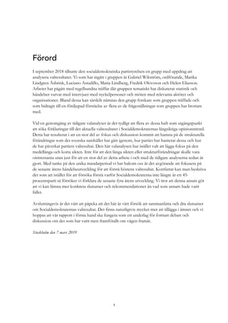 3
Förord
I september 2018 tillsatte den socialdemokratiska partistyrelsen en grupp med uppdrag att
analysera valresultatet. Vi som har ingått i gruppen är Gabriel Wikström, ordförande, Marika
Lindgren Åsbrink, Luciano Astudillo, Maria Lindberg, Fredrik Olovsson och Helen Eliasson.
Arbetet har pågått med regelbundna träffar där gruppen tematiskt har diskuterat statistik och
händelser varvat med intervjuer med nyckelpersoner och möten med relevanta aktörer och
organisationer. Bland dessa kan särskilt nämnas den grupp forskare som gruppen träffade och
som bidragit till en fördjupad förståelse av flera av de frågeställningar som gruppen har brottats
med.
Vid en genomgång av tidigare valanalyser är det tydligt att flera av dessa haft som utgångspunkt
att söka förklaringar till det aktuella valresultatet i Socialdemokraternas långsiktiga opinionstrend.
Detta har resulterat i att en stor del av fokus och diskussion kommit att hamna på de strukturella
förändringar som det svenska samhället har gått igenom, hur partiet har hanterat dessa och hur
de har påverkat partiets valresultat. Den här valanalysen har istället valt att lägga fokus på den
medellånga och korta sikten. Inte för att den långa sikten eller strukturförändringar skulle vara
ointressanta utan just för att en stor del av detta arbete i och med de tidigare analyserna redan är
gjort. Med tanke på den unika mandatperiod vi har bakom oss är det avgörande att fokusera på
de senaste årens händelseutveckling för att förstå höstens valresultat. Kortfattat kan man beskriva
det som att istället för att försöka förstå varför Socialdemokraterna inte längre är ett 45-
procentsparti så försöker vi förklara de senaste fyra årens utveckling. Vi tror att denna ansats gör
att vi kan lämna mer konkreta slutsatser och rekommendationer än vad som annars hade varit
fallet.
Avslutningsvis är det värt att påpeka att det här är vårt försök att sammanfatta och dra slutsatser
om Socialdemokraternas valresultat. Det finns naturligtvis mycket mer att tillägga i ämnet och vi
hoppas att vår rapport i första hand ska fungera som ett underlag för fortsatt debatt och
diskussion om det som har varit men framförallt om vägen framåt.
Stockholm den 7 mars 2019
 