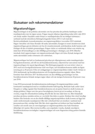 39
Slutsatser och rekommendationer
Migrationsfrågan
Migrationsfrågan är det politiska sakområde som har påverkat det politiska landskapet under
mandatperioden mer än någon annan. Frågan steg på väljarnas dagordning redan inför valet 2014
och ökade snabbt i betydelse under början av mandatperioden för att slutligen kulminera i
samband med det rekordstora flyktingmottagandet hösten 2015. I och med den
blocköverskridande överenskommelsen om migrationspolitiken i november 2015 minskade
frågan i betydelse och fokus flyttades till andra sakområden. Knappt år senare återaktiveras dock
migrationsfrågan genom debatten om hur de ensamkommande asylsökandena skulle hanteras och
förslaget till den så kallade gymnasielagen. Frågan väckte en omfattande debatt som sträckte sig
ända fram till behandlingen av den tillfälliga gymnasielagen i riksdagen, juni 2018. Därefter
minskade dock rapporteringen om migrationsrelaterade frågor och fokus flyttade återigen till
andra sakområden under sommaren och valrörelsen.
Migrationsfrågan har haft en fundamental påverkan på väljaropinionen under mandatperioden.
Sverigedemokraternas, och till viss del Socialdemokraternas, väljarstöd har samvarierat med hur
migrationsfrågan rört sig på dagordningen. När flyktingmottagandet var som störst i slutet av
2015 stod även Sverigedemokraternas stöd som högst, och Socialdemokraterna nådde sin lägsta
notering på ca 24 procent. Efter att omläggningen av migrationspolitiken träder i kraft i början av
2016 återhämtade sig Socialdemokraterna och Sverigedemokraterna tappade väljare. Detta
fortsätter fram till hösten 2017 då diskussionen om den tillfälliga gymnasielagen tar fart.
Socialdemokraterna började återigen tappa väljare och når återigen bottennivån 24 procent i maj-
juni 2018.
I maj 2018 presenterade Socialdemokraterna inriktningen för migrationspolitiken under
kommande mandatperiod med en socialdemokratiskt ledd regering. Beskedet hade under våren
föregåtts av tydliga signaler från Socialdemokraterna om att partiet framöver skulle komma att
skärpa politiken i frågor som den grova brottsligheten, kraven på att invandrare att lära sig
svenska, stopp för arbetskraftsinvandring till jobb där det inte rådet brist etc. Den förändrade
retoriken på dessa områden möttes av viss kritik från delar av partiet. Kritiken blev dock betydligt
hårdare efter beskedet om att den dittills tillfälliga migrationspolitiken skulle komma att ligga fast
under nästkommande mandatperiod. Det står i efterhand klart att retoriken i samband med
presentationen blev onödigt hård. Det blev dock uppenbart att kritiken inte bara handlade om
tonalitet och retorik utan att omsvängningen av migrationspolitiken inte hade förankrats
tillräckligt väl i partiet. Den interna konflikt, som utspelades i media, skadade naturligtvis
Socialdemokraternas trovärdighet i migrationsfrågan och reste frågetecken kring partiets framtida
färdriktning.
 