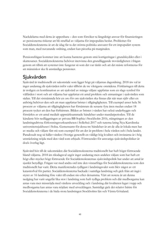 43
Nackdelarna med detta är uppenbara – den som försöker ta långsiktigt ansvar för finansieringen
av pensionerna riskerar att bli straffad av väljarna för impopulära beslut. Problemet för
Socialdemokraterna är att de idag får ta det största politiska ansvaret för ett impopulärt system
som man, med nuvarande ordning, endast kan påverka på marginalen.
Pensionsfrågan kommer inte att kunna hanteras genom små korrigeringar i grundskyddet eller i
skattesatser. Socialdemokraterna behöver återvinna den grundläggande trovärdigheten i frågan
genom att tillstå att systemet inte fungerar så som det var tänkt och att det måste reformeras för
att människor ska få anständiga pensioner.
Sjukvården
Sjukvård är traditionellt ett sakområde som ligger högt på väljarnas dagordning. 2018 års val är
inget undantag då sjukvården inför valet tillhört de tre viktigaste områdena. Förklaringen till detta
är troligen en kombination av att sjukvård av många väljare uppfattas som en slags symbol för
välfärden i stort och att väljarna har uppfattat ett antal problem och utmaningar i sjukvården som
sådan. Till det sistnämnda hör en oro för om sjukvården ska finnas där när man själv eller en
anhörig behöver den och att man uppfattar brister i tillgängligheten. Till exempel anser hela 56
procent av väljarna att tillgängligheten har försämrats de senaste fyra åren medan endast 18
procent tycker att den har förbättrats. Bilden av brister i vården har också underbyggts och
förstärkts av ett antal medialt uppmärksammade händelser under mandatperioden. Till de
kändaste hör nedläggningen av privata BB Sophia i Stockholm 2016, stängningen av den
landstingsdrivna förlossningsverksamheten i Sollefteå 2017 och turerna kring Nya Karolinska
universitetssjukhuset i Solna. Gemensamt för dessa tre händelser är att de alla är lokala men har
av media och väljare fått stå som exempel för att det är problem i hela vården och i hela landet.
Paradoxalt nog så håller vården i Sverige generellt en väldigt hög kvalitet och invånarna är i hög
utsträckning nöjda med den vård som erbjuds. Förtroendet för ansvariga sjukvårdspolitiker är
dock överlag lågt.
Sjukvård hör till de sakområden där Socialdemokraterna traditionellt har haft högst förtroende
bland väljarna. 2018 års riksdagsval utgör inget undantag men andelen väljare som har haft ett
högt eller mycket högt förtroende för Socialdemokraternas sjukvårdspolitik har under att antal år
sjunkit betydligt. Frågan var med andra ord inte den vinnarfråga för Socialdemokraterna som den
traditionellt har varit. Detta manifesterades tydligast i landstingsvalet som blev något av ett
katastrofval för partiet. Socialdemokraterna backade i samtliga landsting och gick från att ingå i
styret av 16 landsting före valet till endast nio efter detsamma. Värt att notera är att denna
nedgång har varit ungefär lika stor i landsting som haft tydliga problem och där medborgarna kan
antas vara mer missnöjda med vårdens utveckling och i landsting där kvaliteten legat i topp och
medborgarna kan antas vara nöjdare med utvecklingen. Samtidigt gick det relativt bättre för
Socialdemokraterna i de båda stora landstingen Stockholms län och Västra Götaland.
 