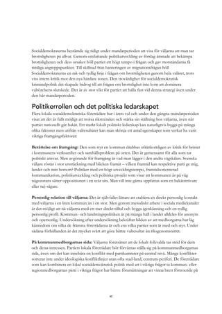 45
Socialdemokraterna bestämde sig tidigt under mandatperioden att visa för väljarna att man tar
brottsligheten på allvar. Genom omfattande politikutveckling av förslag ämnade att bekämpa
brottsligheten och dess orsaker höll partiet ett högt tempo i frågan och gav motståndarna få
rimliga angreppspunkter. Till skillnad från hanteringen av migrationsfrågan höll
Socialdemokraterna en rak och tydlig linje i frågan om brottsligheten genom hela valåret, trots
viss intern kritik mot den nya hårdare tonen. Den trovärdighet för socialdemokratisk
kriminalpolitik det skapade bidrog till att frågan om brottslighet inte kom att dominera
valrörelsens slutskede. Det är av stor vikt för partiet att hålla fast vid denna strategi även under
den här mandatperioden.
Politikerrollen och det politiska ledarskapet
Flera lokala socialdemokratiska företrädare har i årets val och under den gångna mandatperioden
visat att det är fullt möjligt att trotsa rikstrenden och stärka sin ställning hos väljarna, även när
partiet nationellt går bakåt. Ett starkt lokalt politiskt ledarskap kan naturligtvis bygga på många
olika faktorer men utifrån valresultatet kan man skönja ett antal egenskaper som verkar ha varit
viktiga framgångsfaktorer:
Berättelse om framgång: Den som styr en kommun drabbas ofrånkomligen av kritik för brister
i kommunens verksamhet och samhällsproblem på orten. Det är gemensamt för alla som tar
politiskt ansvar. Men avgörande för framgång är vad man lägger i den andra vågskålen. Svenska
väljare röstar i stor utsträckning med blicken framåt – vilken framtid kan respektive parti ge mig,
landet och min hemort? Politiker med ett högt utvecklingstempo, framtidsorienterad
kommunikation, politikutveckling och politiska projekt som visar att kommunen är på väg
någonstans sätter oppositionen i en svår sits. Man vill inte gärna uppfattas som en bakåtsträvare
eller nej-sägare.
Personlig relation till väljarna: Det är självfallet lättare att etablera en direkt personlig kontakt
med väljarna i en liten kommun än i en stor. Men genom metodiskt arbete i sociala mediekanaler
är det möjligt att nå väljarna med ett mer direkt tilltal och bygga igenkänning och en tydlig
personlig profil. Kommun- och landstingspolitiken är på många håll i landet alldeles för anonym
och opersonlig. Undersökning efter undersökning bekräftar bilden av att medborgarna har låg
kännedom om vilka de främsta företrädarna är och ens vilka partier som är med och styr. Under
sådana förhållanden är det mycket svårt att göra bättre valresultat än riksgenomsnittet.
På kommunmedborgarnas sida: Väljarna förutsätter att de lokalt folkvalda tar strid för dem
och deras intressen. Partiets lokala företrädare bör förväntas ställa sig på kommunmedborgarnas
sida, även om det kan innebära en konflikt med partikamrater på central nivå. Många konflikter
sorterar inte under ideologiska konfliktlinjer utan ofta stad-land, centrum-periferi. De företrädare
som kan kombinera en lokal socialdemokratisk politik med att i viktiga frågor ta kommun- eller
regionmedborgarnas parti i viktiga frågor har bättre förutsättningar att vinna brett förtroende på
 