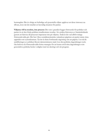46
hemmaplan. Det är viktigt att befintliga och potentiella väljare upplever att deras intressen tas
tillvara, även när det innebär en besvärlig situation för partiet.
Väljarna vill ha resultat, inte process: Det som i grunden bygger förtroende för politiker och
partier är att den förda politiken åstadkommer resultat. Att ursäkta frånvaron av framåtskridande
genom att hänvisa till processer imponerar inte på väljarna. Ändå är det vad alltför många
förtroendevalda gör. Det har i flera socialdemokratiska valanalyser påpekats att partiet måste sluta
uppträda som systemkramare. Tyvärr är detta fortfarande någonting värt att påpeka. I en tid då
juridifieringen av politiken liksom tjänstemännens makt över den politiska dagordningen tycks
öka behöver de förtroendevalda forma strategier för att kunna såväl sätta dagordningen som
genomdriva politiska beslut i enlighet med sin ideologi och sitt program.
 