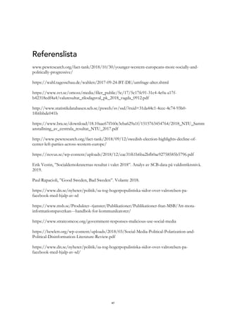 47
Referenslista
www.pewresearch.org/fact-tank/2018/10/30/younger-western-europeans-more-socially-and-
politically-progressive/
https://wahl.tagesschau.de/wahlen/2017-09-24-BT-DE/umfrage-alter.shtml
https://www.svt.se/omoss/media/filer_public/5c/17/5c17fc91-31c4-4e0a-a17f-
b42318edf4a4/valuresultat_riksdagsval_pk_2018_vagda_0912.pdf
http://www.statistikdatabasen.scb.se/pxweb/sv/ssd/?rxid=31da44c1-4ccc-4c74-93b0-
1f66bbde041b
https://www.bra.se/download/18.10aae67f160e3eba629a1f/1515763454764/2018_NTU_Samm
anstallning_av_centrala_resultat_NTU_2017.pdf
http://www.pewresearch.org/fact-tank/2018/09/12/swedish-election-highlights-decline-of-
center-left-parties-across-western-europe/
https://novus.se/wp-content/uploads/2018/12/eac31f61b6ba2bfb0ae92758585b5796.pdf
Erik Vestin, ”Socialdemokraternas resultat i valet 2018”. Analys av SCB-data på valdistriktsnivå.
2019.
Paul Rapacioli, ”Good Sweden, Bad Sweden”. Volante 2018.
https://www.dn.se/nyheter/politik/sa-tog-hogerpopulistiska-sidor-over-valrorelsen-pa-
facebook-med-hjalp-av-sd
https://www.msb.se/Produkter--tjanster/Publikationer/Publikationer-fran-MSB/Att-mota-
informationspaverkan---handbok-for-kommunikatorer/
https://www.stratcomcoe.org/government-responses-malicious-use-social-media
https://hewlett.org/wp-content/uploads/2018/03/Social-Media-Political-Polarization-and-
Political-Disinformation-Literature-Review.pdf
https://www.dn.se/nyheter/politik/sa-tog-hogerpopulistiska-sidor-over-valrorelsen-pa-
facebook-med-hjalp-av-sd/
 
