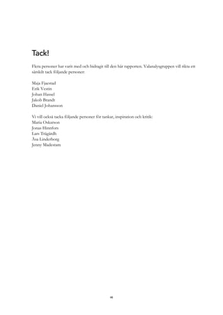 48
Tack!
Flera personer har varit med och bidragit till den här rapporten. Valanalysgruppen vill rikta ett
särskilt tack följande personer:
Maja Fjaestad
Erik Vestin
Johan Hassel
Jakob Brandt
Daniel Johansson
Vi vill också tacka följande personer för tankar, inspiration och kritik:
Maria Oskarson
Jonas Hinnfors
Lars Trägårdh
Åsa Linderborg
Jenny Madestam
 
