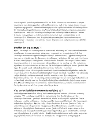 7
hur de regionala sjukvårdspartierna utvecklas när de får axla ansvaret att vara med och styra
landstingen, men det är uppenbart att Socialdemokraterna (och övriga partier) lämnat ett stort
utrymme för populistiska alternativ i landstingspolitiken, i synnerhet utanför storstadsregionerna.
De folkrika landstingen Stockholms län, Västra Götaland och Skåne har inga missnöjespartier
representerade i respektive landstingsfullmäktige (med undantag för Demokraterna i Västra
Götaland som egentligen är ett kommunalt missnöjesparti men som även ställde upp i
landstingsvalet). Tillsammans med Sverigedemokraterna exploaterar missnöjespartierna
uppfattningar i väljarkåren som sannolikt funnits länge men som tydligt manifesteras i 2018 års
landstingsval.
Straffar det sig att styra?
Styret i landstinget har haft viss påverkan på resultatet. I landsting där Socialdemokraterna varit
en del av den styrande majoriteten tappar man i genomsnitt sex procentenheter. I de fem
landsting där man suttit i opposition tappar man fyra procentenheter. Tappet i landstingen där
man styrt är avsevärt, men det ska noteras att nedgången i landstingen där man suttit i opposition
är större än nedgången i riksdagsvalet. Mönstret kan ha flera olika förklaringar. En kan vara att
landstingspolitiken är så pass anonym att många väljare inte har kunskap om vilka partier som
ingår i den styrande majoriteten och ansvarat för landstingets utveckling de senaste fyra åren. Då
ligger det nära till hands att lasta Socialdemokraterna för brister i exempelvis
landstingssjukvården, eftersom partiet ansvarat för den nationella sjukvårdspolitiken under den
senaste mandatperioden. En annan förklaring kan vara att missnöjda väljare haft svårt att urskilja
tydliga skiljelinjer mellan de etablerade politiska partierna och att detta missgynnat
Socialdemokraterna även i de landsting där man suttit i opposition. Som framgår nedan finns det
ett betydande missnöje med hur framför allt tillgängligheten i sjukvården förändrats de senaste
åren. Den utvecklingen associeras sannolikt mer med de etablerade partierna och mindre med
Sverigedemokraterna och de regionala missnöjespartierna.
Vad beror Socialdemokraternas nedgång på?
Landstingsvalet har i modern tid följt trenden i riksdagsvalet. 1994 års val innebar en kraftig
uppgång, 1998 en nedgång och 2002 viss återhämtning. Men den här gången avviker
landstingsvalresultatet, i synnerhet resultaten i de mindre befolkningstäta regionerna. Där är
nedgången betydligt kraftigare än i riksdagsvalet. Det ligger nära tillhands att söka förklaringen i
sjukvårdens tillgänglighet. Den har enligt väljarna försämrats de senaste fyra åren. Enligt en
undersökning som Sifo genomfört på uppdrag av Socialdemokraterna anser 56 procent av
väljarna att tillgängligheten försämrats de senaste fyra åren. Endast 18 procent anser att den
förbättrats, trots nya digitala kontaktvägar som exempelvis Kry-appen och liknande. Missnöjet
med tillgängligheten är betydligt mindre i Stockholms län än i resten av landet, vilket antyder att
de geografiska avstånden till vården har stor betydelse för upplevelsen av tillgänglighet.
 