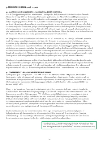 3. Mandatperioden 2006 – 2010 	
3.1 Alliansregeringens politik – där alla ska bidra och vinna
När de fyra oppositionspartierna Moderaterna, Centerpartiet, Folkpartiet och Kristdemokraterna formade
Allians för Sverige 2004 var detta unikt. Startskottet gick hemma hos Maud Olofsson i Högfors sommaren
2004 och syftet var att bryta det socialdemokratiska maktmonopolet med ett fördjupat samarbete mellan
de fyra borgerliga partierna. Under två år, fram till valvinsten och regeringsmakten 2006 träffade de fyra
partierna viktiga överenskommelser på respektive partiledares hemort. En ekonomisk politik med arbetslinjen
i centrum mejslades fram och ett gediget valmanifest presenterades som hade föregåtts av alliansgemensamma
arbetsgrupper inom respektive område. Vid valet 2006 mötte ett piggt, enat och samspelt allianssamarbete en
trött socialdemokrati med en partiledare som passerat bäst-föredatum. Allians för Sverige bytte inför valrörelsen
2010 namn till Alliansen, med en ny, gemensam kampanjsite www.alliansen.se.
De fyra partierna kom överens om en samverkan där alla ska bidra och alla ska vinna på samarbetet. Politiken
skulle besvara de samhällsproblem som växt fram efter decennier av socialdemokrati och Alliansen sökte
svaren i en tydlig arbetslinje, mer kunskap och arbetsro i skolan, en tryggare välfärd, förstärkt rättsväsende,
en stabil ekonomi och en hög ambition i klimat- och miljöpolitiken. Politiken byggdes på klassiskt borgerliga
värderingar om egenmakt, valfrihet, företagsamhet, frihet och kunskap. I valrörelsen 2006 nåddes också en bred
överenskommelse i Bankeryd om en inkomst- och företagsskattereform som till stora delar genomfördes under
föregående mandatperiod. Alliansens bärande politiska skattereform om jobbskatteavdrag konstruerades enligt
Centerpartiets fördelningspolitiska modell med fokus på löntagare med låga och normala inkomster.
Mandatperioden präglades av en oerhört hög reformtakt för jobb, miljö, välfärd och historiska skattelättnader
för låg- och medelinkomsttagare. Samtidigt hade Alliansen en tuff mandatperiod med den djupaste ekonomiska
nedgången sedan depressionen på 1930-talet med finanskris och svår lågkonjunktur inom flera sektorer med
hög arbetslöshet till följd. Av den anledningen har stabilitet och balans i svensk ekonomi varit en ledstjärna.
3.2 Centerpartiet - Alliansens mest lojala spelare
Centerpartiet gick kraftigt framåt i valet 2006 och med 437 389 röster nåddes 7,88 procent. Därmed blev
Centerpartiet tredje största parti och näst störst i allianssamarbetet. Centerpartiet fick fyra ministrar och tre
departement; Näringsdepartementet, Jordbruksdepartementet och Miljödepartementet. Därutöver blev Maud
Olofsson även vice statsminister. Riksdagsgruppen utökades och 29 ledamöter valdes in, i juli 2010 blev en
ledamot politisk vilde.
I ljuset av sin historia var Centerpartiets viktigaste strategi förra mandatperioden att vara regeringsdugligt
och allianslojalt. Med både Fälldinregeringarna på 1970-talet och i början av 1980-talet i nära minne samt Olof
Johanssons avhopp från Bildtregeringen 1994 ville Centerpartiet hålla ihop den nya borgerliga regeringen.
Det var partistyrelsens tydliga ambition att inte vara orsaken till splittring i det nya borgerliga samarbetet.
Det har också varit ett faktum att Centerpartiet haft en tradition av att vara framgångsrikt kommunalt och
regionalt men mindre framgångsrikt på riksnivå. Med den bakgrunden var regeringsdugligheten i fokus.
Allianslojaliteten gjorde att Centerpartiet var mer noga med att presentera och försvara allianskompromisserna
snarare än partiets egna ingångsvärden och framgångar i förhandlingarna.
Under mandatperioden har centerministrarnas fokus lagts på regeringsarbete, inte minst på grund av
lågkonjunkturen och fordonsindustrin, klimattoppmötet i Köpenhamn och dess förberedelser, Sveriges
ordförandeskap i EU och den höga reformtakten. Centerpartiets profilfrågor har framför allt varit inom de
departement som man huserat; jordbruks-, miljö-, närings- och infrastrukturfrågor.
”Centerpartiet fastnade i regeringsarbetet. Partiledaren blev
mer näringsminister än partiledare” medlem i medlemsenkäten
14
 